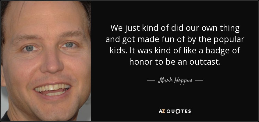 We just kind of did our own thing and got made fun of by the popular kids. It was kind of like a badge of honor to be an outcast. - Mark Hoppus