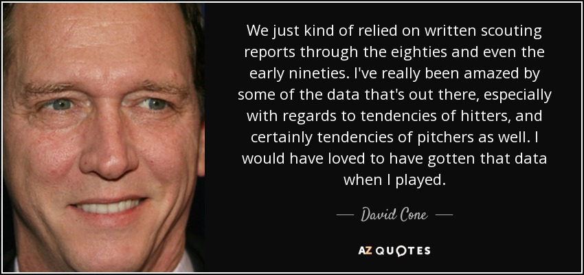 We just kind of relied on written scouting reports through the eighties and even the early nineties. I've really been amazed by some of the data that's out there, especially with regards to tendencies of hitters, and certainly tendencies of pitchers as well. I would have loved to have gotten that data when I played. - David Cone
