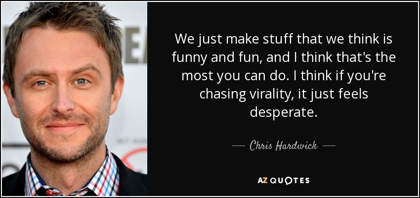 We just make stuff that we think is funny and fun, and I think that's the most you can do. I think if you're chasing virality, it just feels desperate. - Chris Hardwick
