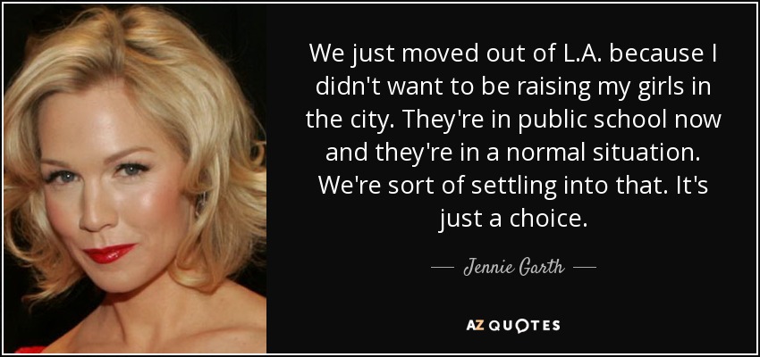 We just moved out of L.A. because I didn't want to be raising my girls in the city. They're in public school now and they're in a normal situation. We're sort of settling into that. It's just a choice. - Jennie Garth