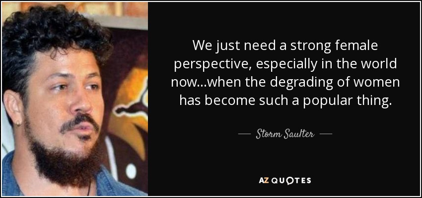 We just need a strong female perspective, especially in the world now...when the degrading of women has become such a popular thing. - Storm Saulter