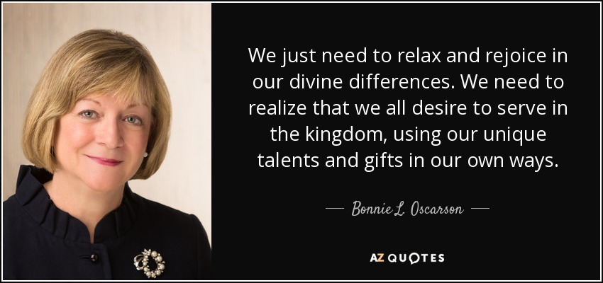 We just need to relax and rejoice in our divine differences. We need to realize that we all desire to serve in the kingdom, using our unique talents and gifts in our own ways. - Bonnie L. Oscarson