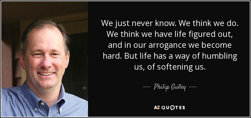 We just never know. We think we do. We think we have life figured out, and in our arrogance we become hard. But life has a way of humbling us, of softening us. - Philip Gulley