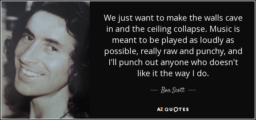 We just want to make the walls cave in and the ceiling collapse. Music is meant to be played as loudly as possible, really raw and punchy, and I'll punch out anyone who doesn't like it the way I do. - Bon Scott
