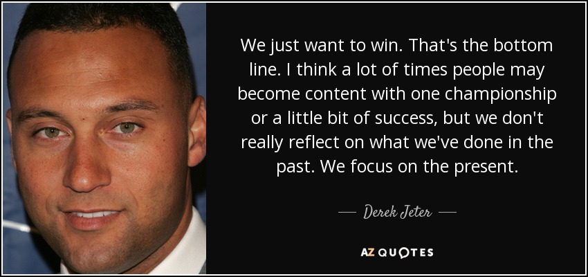 We just want to win. That's the bottom line. I think a lot of times people may become content with one championship or a little bit of success, but we don't really reflect on what we've done in the past. We focus on the present. - Derek Jeter