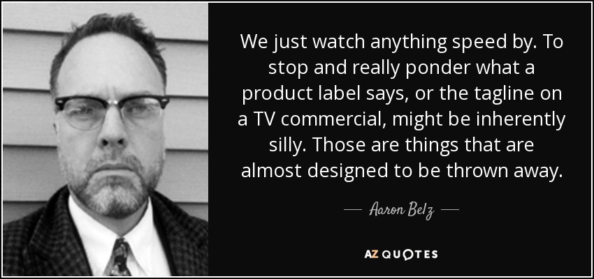 We just watch anything speed by. To stop and really ponder what a product label says, or the tagline on a TV commercial, might be inherently silly. Those are things that are almost designed to be thrown away. - Aaron Belz