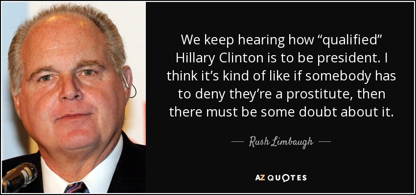 We keep hearing how “qualified” Hillary Clinton is to be president. I think it’s kind of like if somebody has to deny they’re a prostitute, then there must be some doubt about it. - Rush Limbaugh