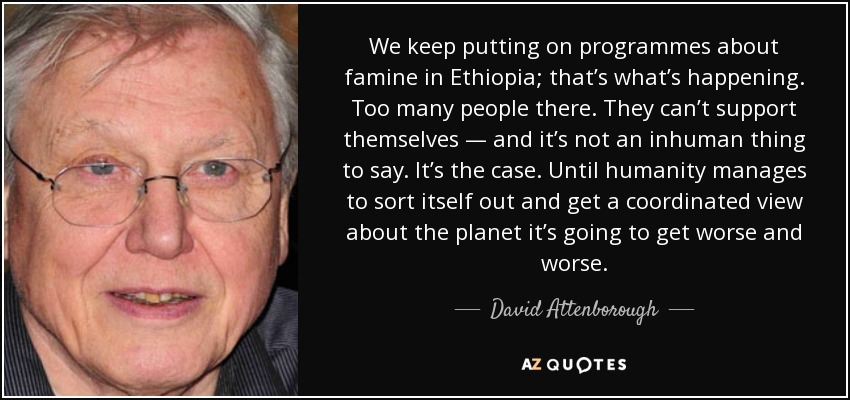 We keep putting on programmes about famine in Ethiopia; that’s what’s happening. Too many people there. They can’t support themselves — and it’s not an inhuman thing to say. It’s the case. Until humanity manages to sort itself out and get a coordinated view about the planet it’s going to get worse and worse. - David Attenborough