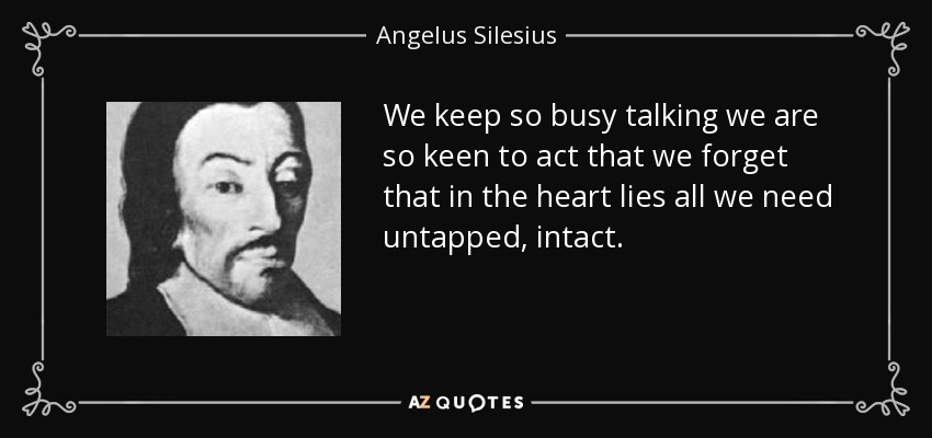 We keep so busy talking we are so keen to act that we forget that in the heart lies all we need untapped, intact. - Angelus Silesius