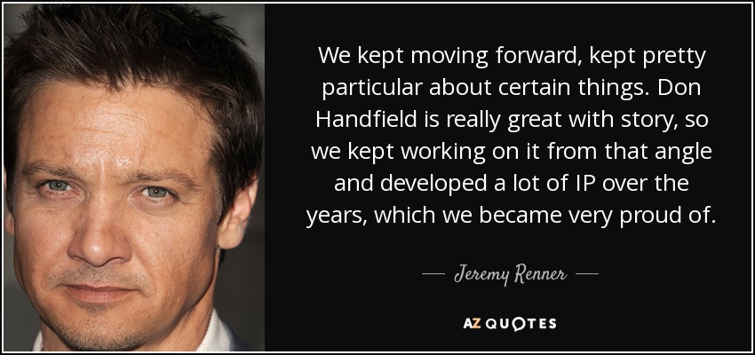 We kept moving forward, kept pretty particular about certain things. Don Handfield is really great with story, so we kept working on it from that angle and developed a lot of IP over the years, which we became very proud of. - Jeremy Renner