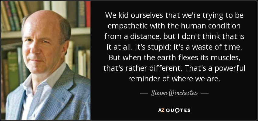We kid ourselves that we're trying to be empathetic with the human condition from a distance, but I don't think that is it at all. It's stupid; it's a waste of time. But when the earth flexes its muscles, that's rather different. That's a powerful reminder of where we are. - Simon Winchester
