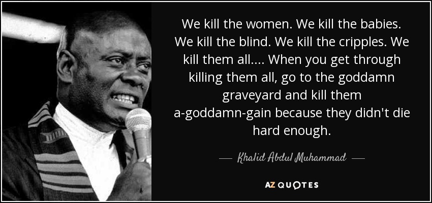 We kill the women. We kill the babies. We kill the blind. We kill the cripples. We kill them all.... When you get through killing them all, go to the goddamn graveyard and kill them a-goddamn-gain because they didn't die hard enough. - Khalid Abdul Muhammad
