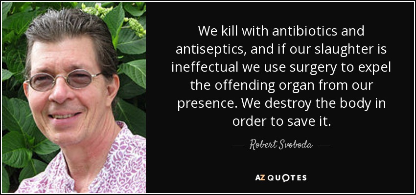 We kill with antibiotics and antiseptics, and if our slaughter is ineffectual we use surgery to expel the offending organ from our presence. We destroy the body in order to save it. - Robert Svoboda
