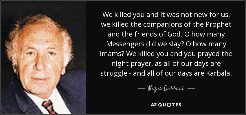 We killed you and it was not new for us, we killed the companions of the Prophet and the friends of God. O how many Messengers did we slay? O how many imams? We killed you and you prayed the night prayer, as all of our days are struggle - and all of our days are Karbala. - Nizar Qabbani