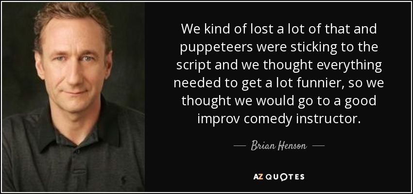 We kind of lost a lot of that and puppeteers were sticking to the script and we thought everything needed to get a lot funnier, so we thought we would go to a good improv comedy instructor. - Brian Henson