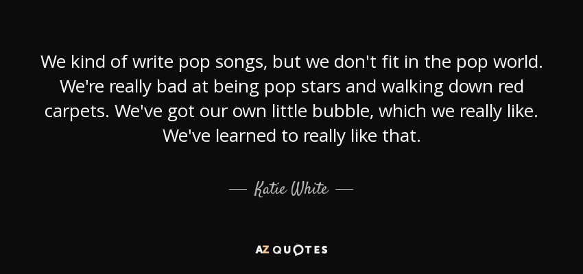 We kind of write pop songs, but we don't fit in the pop world. We're really bad at being pop stars and walking down red carpets. We've got our own little bubble, which we really like. We've learned to really like that. - Katie White