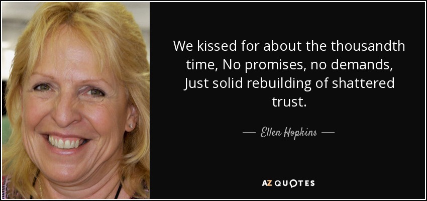We kissed for about the thousandth time, No promises, no demands, Just solid rebuilding of shattered trust. - Ellen Hopkins