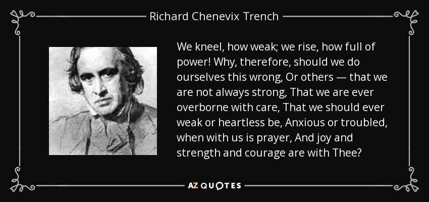 We kneel, how weak; we rise, how full of power! Why, therefore, should we do ourselves this wrong, Or others — that we are not always strong, That we are ever overborne with care, That we should ever weak or heartless be, Anxious or troubled, when with us is prayer, And joy and strength and courage are with Thee? - Richard Chenevix Trench