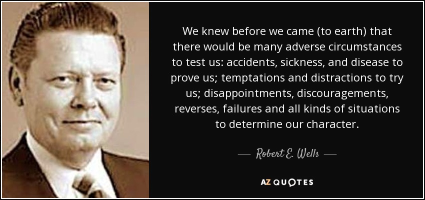 We knew before we came (to earth) that there would be many adverse circumstances to test us: accidents, sickness, and disease to prove us; temptations and distractions to try us; disappointments, discouragements, reverses, failures and all kinds of situations to determine our character. - Robert E. Wells