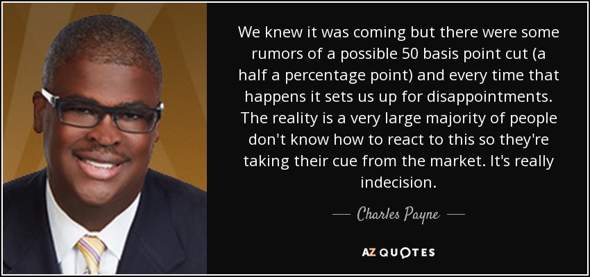 We knew it was coming but there were some rumors of a possible 50 basis point cut (a half a percentage point) and every time that happens it sets us up for disappointments. The reality is a very large majority of people don't know how to react to this so they're taking their cue from the market. It's really indecision. - Charles Payne