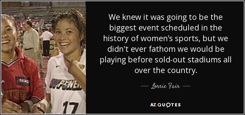 We knew it was going to be the biggest event scheduled in the history of women's sports, but we didn't ever fathom we would be playing before sold-out stadiums all over the country. - Lorrie Fair