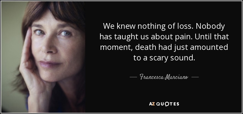 We knew nothing of loss. Nobody has taught us about pain. Until that moment, death had just amounted to a scary sound. - Francesca Marciano