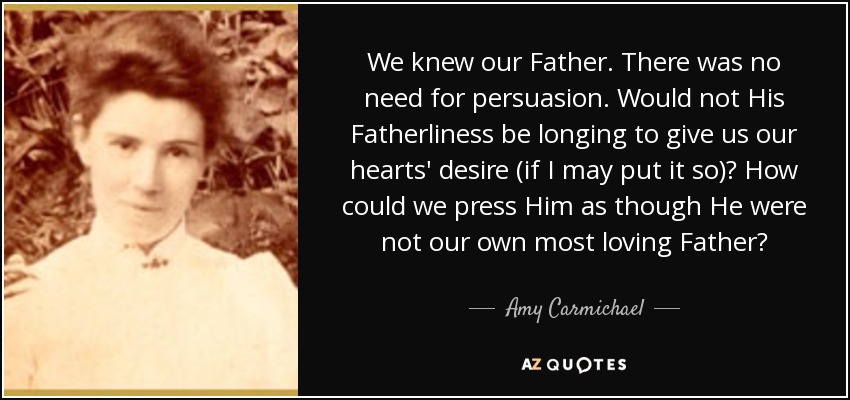 We knew our Father. There was no need for persuasion. Would not His Fatherliness be longing to give us our hearts' desire (if I may put it so)? How could we press Him as though He were not our own most loving Father? - Amy Carmichael