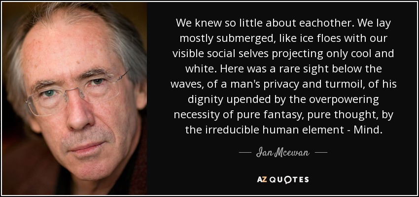 We knew so little about eachother. We lay mostly submerged, like ice floes with our visible social selves projecting only cool and white. Here was a rare sight below the waves, of a man's privacy and turmoil, of his dignity upended by the overpowering necessity of pure fantasy, pure thought, by the irreducible human element - Mind. - Ian Mcewan