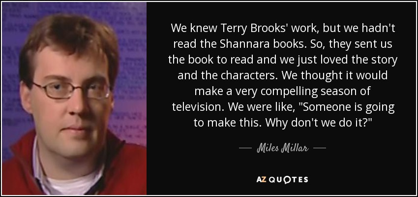 We knew Terry Brooks' work, but we hadn't read the Shannara books. So, they sent us the book to read and we just loved the story and the characters. We thought it would make a very compelling season of television. We were like, 