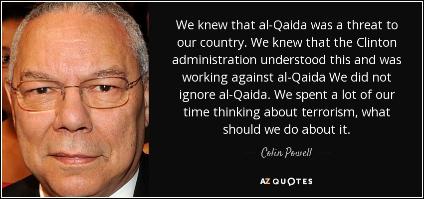 We knew that al-Qaida was a threat to our country. We knew that the Clinton administration understood this and was working against al-Qaida We did not ignore al-Qaida. We spent a lot of our time thinking about terrorism, what should we do about it. - Colin Powell