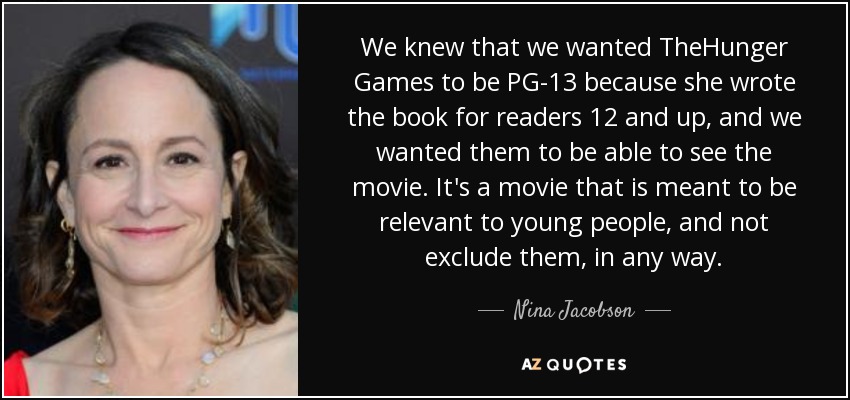 We knew that we wanted TheHunger Games to be PG-13 because she wrote the book for readers 12 and up, and we wanted them to be able to see the movie. It's a movie that is meant to be relevant to young people, and not exclude them, in any way. - Nina Jacobson