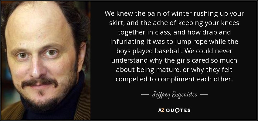 We knew the pain of winter rushing up your skirt, and the ache of keeping your knees together in class, and how drab and infuriating it was to jump rope while the boys played baseball. We could never understand why the girls cared so much about being mature, or why they felt compelled to compliment each other. - Jeffrey Eugenides