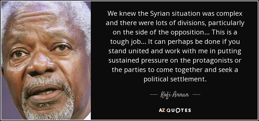 We knew the Syrian situation was complex and there were lots of divisions, particularly on the side of the opposition... This is a tough job... It can perhaps be done if you stand united and work with me in putting sustained pressure on the protagonists or the parties to come together and seek a political settlement. - Kofi Annan