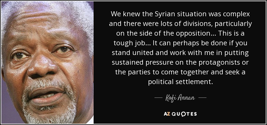 We knew the Syrian situation was complex and there were lots of divisions, particularly on the side of the opposition... This is a tough job... It can perhaps be done if you stand united and work with me in putting sustained pressure on the protagonists or the parties to come together and seek a political settlement. - Kofi Annan
