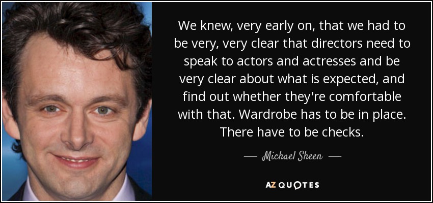 We knew, very early on, that we had to be very, very clear that directors need to speak to actors and actresses and be very clear about what is expected, and find out whether they're comfortable with that. Wardrobe has to be in place. There have to be checks. - Michael Sheen