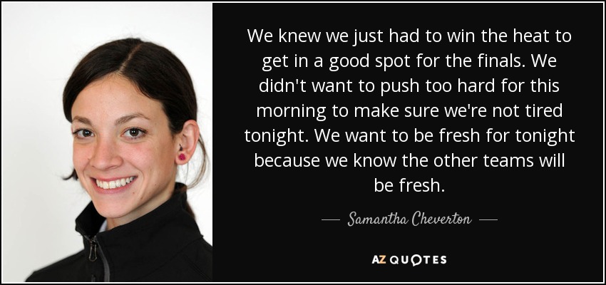 We knew we just had to win the heat to get in a good spot for the finals. We didn't want to push too hard for this morning to make sure we're not tired tonight. We want to be fresh for tonight because we know the other teams will be fresh. - Samantha Cheverton