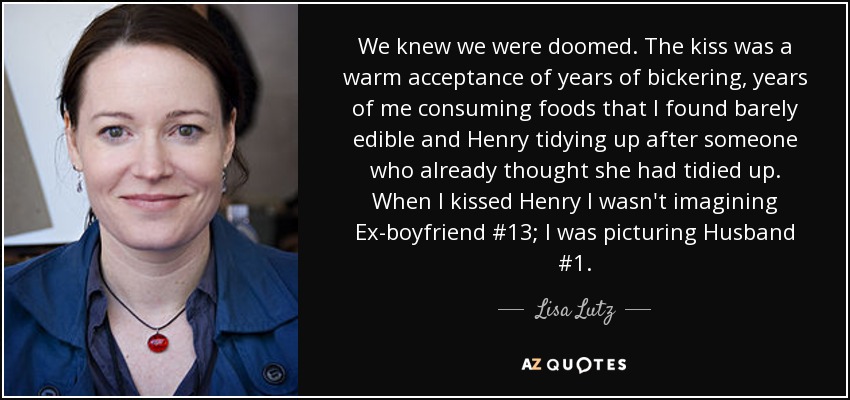 We knew we were doomed. The kiss was a warm acceptance of years of bickering, years of me consuming foods that I found barely edible and Henry tidying up after someone who already thought she had tidied up. When I kissed Henry I wasn't imagining Ex-boyfriend #13; I was picturing Husband #1. - Lisa Lutz