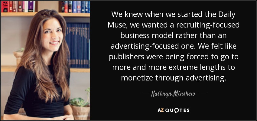 We knew when we started the Daily Muse, we wanted a recruiting-focused business model rather than an advertising-focused one. We felt like publishers were being forced to go to more and more extreme lengths to monetize through advertising. - Kathryn Minshew