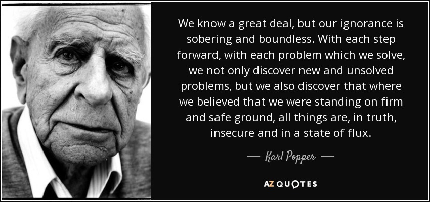 We know a great deal, but our ignorance is sobering and boundless. With each step forward, with each problem which we solve, we not only discover new and unsolved problems, but we also discover that where we believed that we were standing on firm and safe ground, all things are, in truth, insecure and in a state of flux. - Karl Popper
