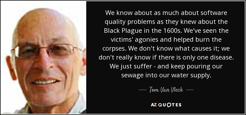 We know about as much about software quality problems as they knew about the Black Plague in the 1600s. We've seen the victims' agonies and helped burn the corpses. We don't know what causes it; we don't really know if there is only one disease. We just suffer - and keep pouring our sewage into our water supply. - Tom Van Vleck