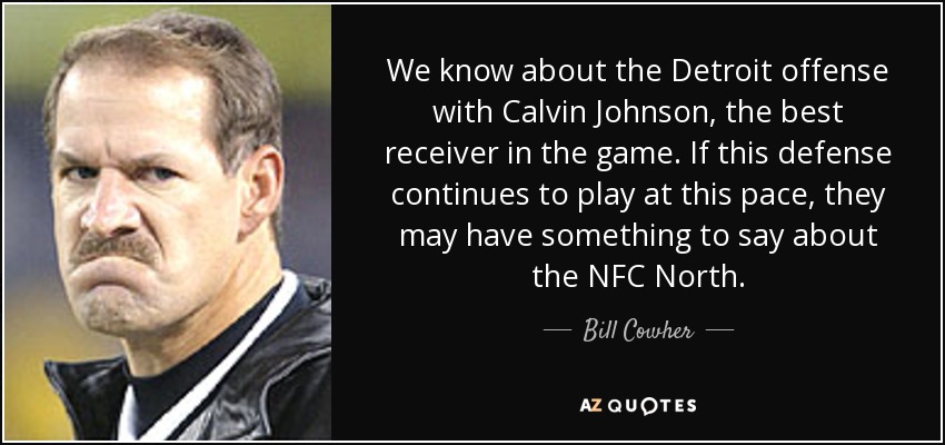 We know about the Detroit offense with Calvin Johnson, the best receiver in the game. If this defense continues to play at this pace, they may have something to say about the NFC North. - Bill Cowher