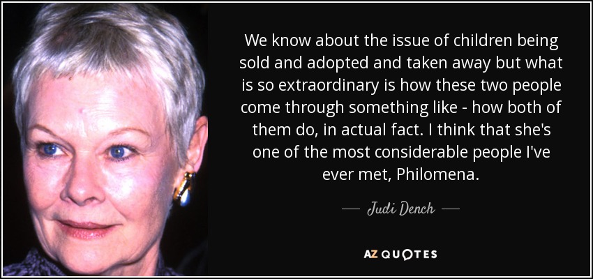 We know about the issue of children being sold and adopted and taken away but what is so extraordinary is how these two people come through something like - how both of them do, in actual fact. I think that she's one of the most considerable people I've ever met, Philomena. - Judi Dench
