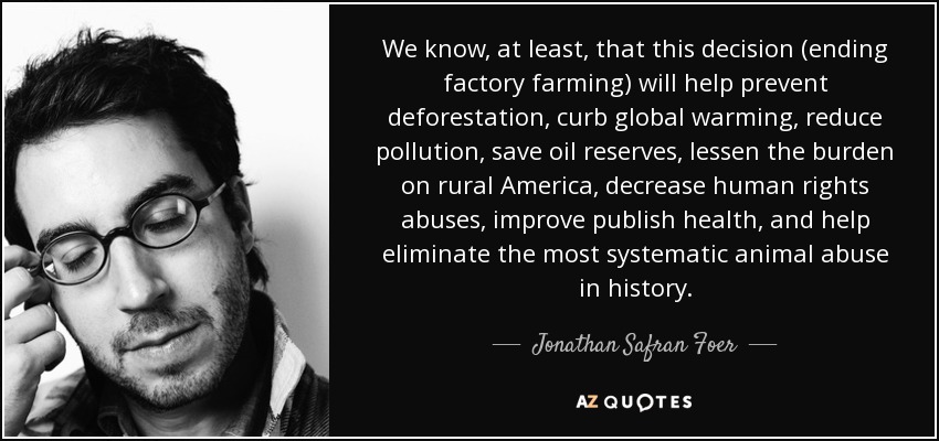 We know, at least, that this decision (ending factory farming) will help prevent deforestation, curb global warming, reduce pollution, save oil reserves, lessen the burden on rural America, decrease human rights abuses, improve publish health, and help eliminate the most systematic animal abuse in history. - Jonathan Safran Foer