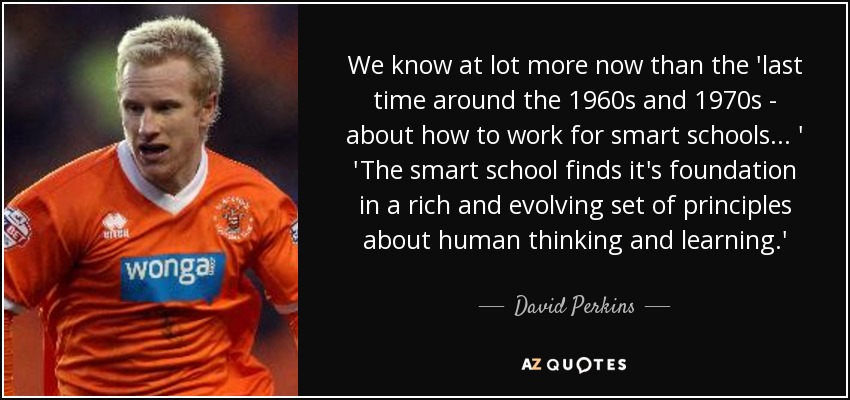 We know at lot more now than the 'last time around the 1960s and 1970s - about how to work for smart schools... ' 'The smart school finds it's foundation in a rich and evolving set of principles about human thinking and learning.' - David Perkins