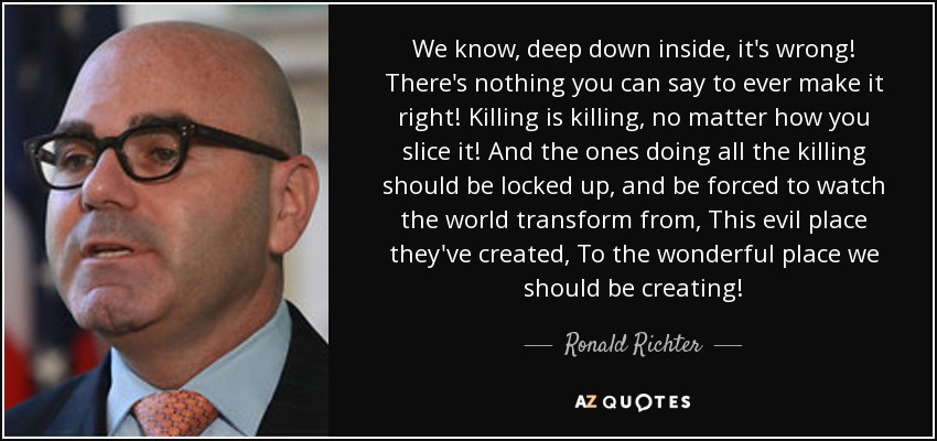 We know, deep down inside, it's wrong! There's nothing you can say to ever make it right! Killing is killing, no matter how you slice it! And the ones doing all the killing should be locked up, and be forced to watch the world transform from, This evil place they've created, To the wonderful place we should be creating! - Ronald Richter