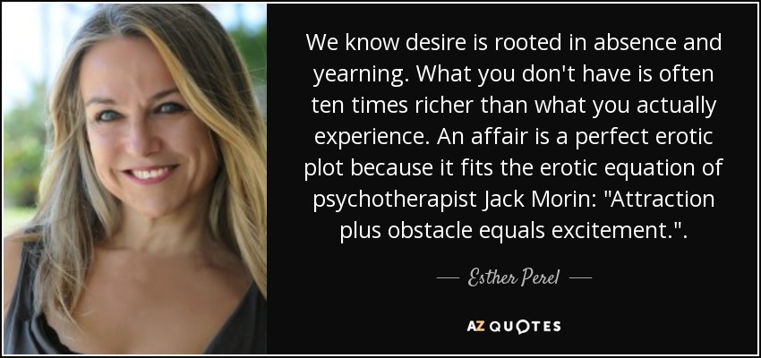 We know desire is rooted in absence and yearning. What you don't have is often ten times richer than what you actually experience. An affair is a perfect erotic plot because it fits the erotic equation of psychotherapist Jack Morin: 