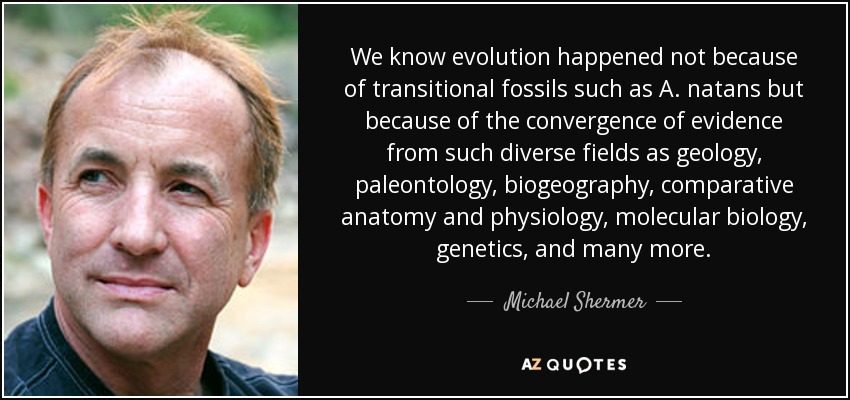 We know evolution happened not because of transitional fossils such as A. natans but because of the convergence of evidence from such diverse fields as geology, paleontology, biogeography, comparative anatomy and physiology, molecular biology, genetics, and many more. - Michael Shermer