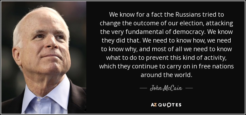 We know for a fact the Russians tried to change the outcome of our election, attacking the very fundamental of democracy. We know they did that. We need to know how, we need to know why, and most of all we need to know what to do to prevent this kind of activity, which they continue to carry on in free nations around the world. - John McCain