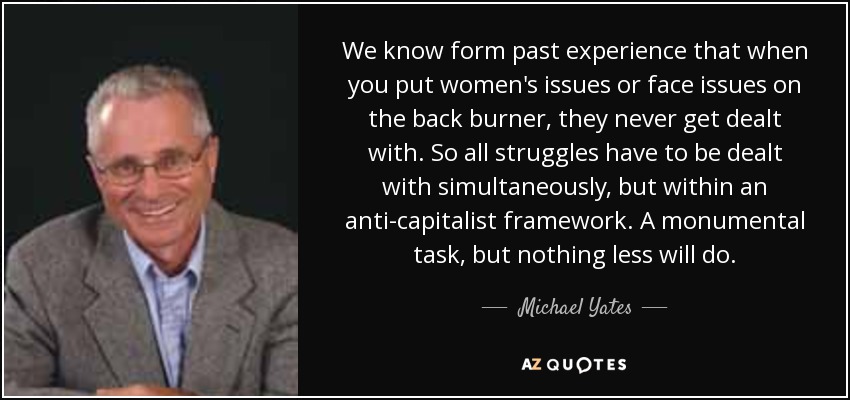 We know form past experience that when you put women's issues or face issues on the back burner, they never get dealt with. So all struggles have to be dealt with simultaneously, but within an anti-capitalist framework. A monumental task, but nothing less will do. - Michael Yates