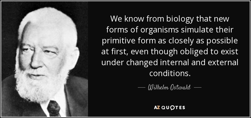 We know from biology that new forms of organisms simulate their primitive form as closely as possible at first, even though obliged to exist under changed internal and external conditions. - Wilhelm Ostwald